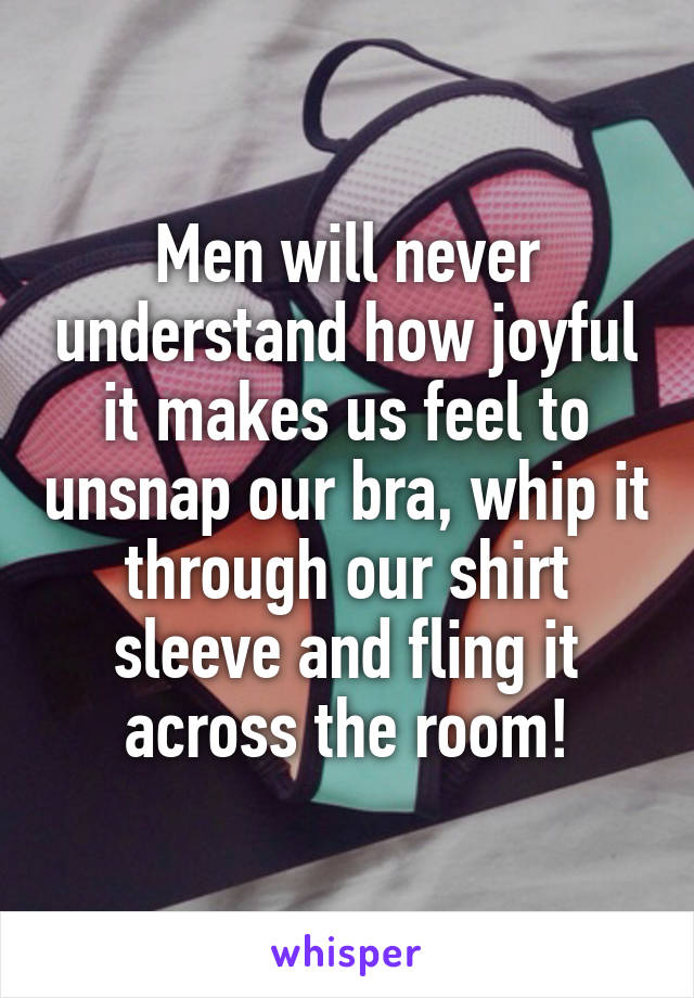 Men will never understand how joyful it makes us feel to unsnap our bra, whip it through our shirt sleeve and fling it across the room!