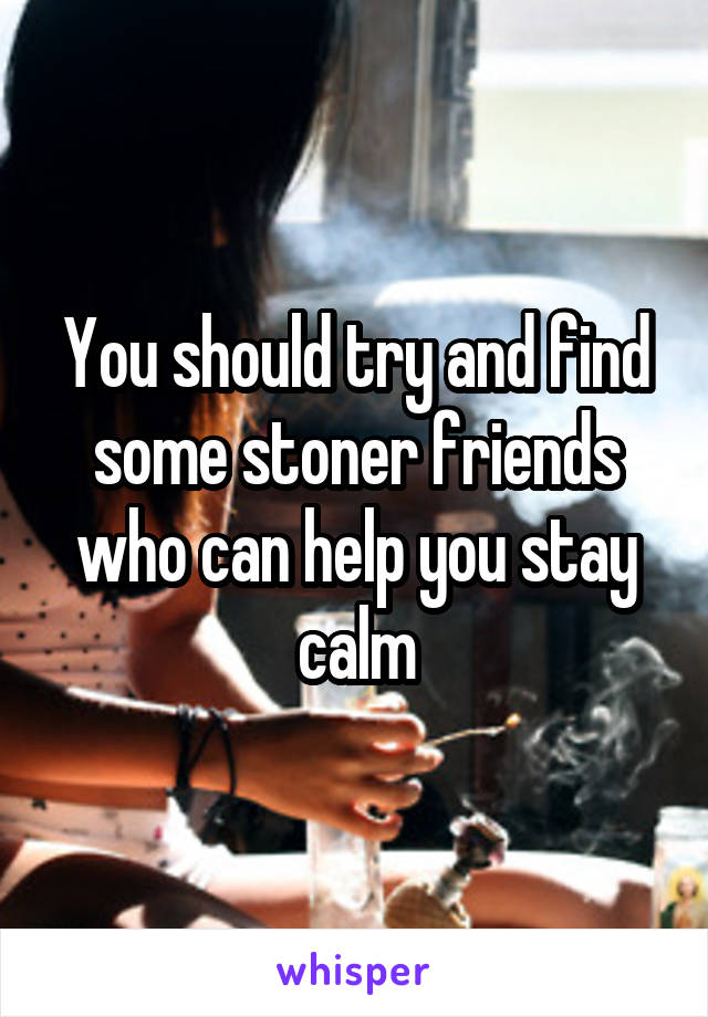 You should try and find some stoner friends who can help you stay calm