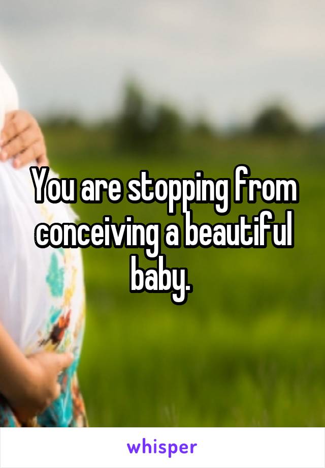 You are stopping from conceiving a beautiful baby. 