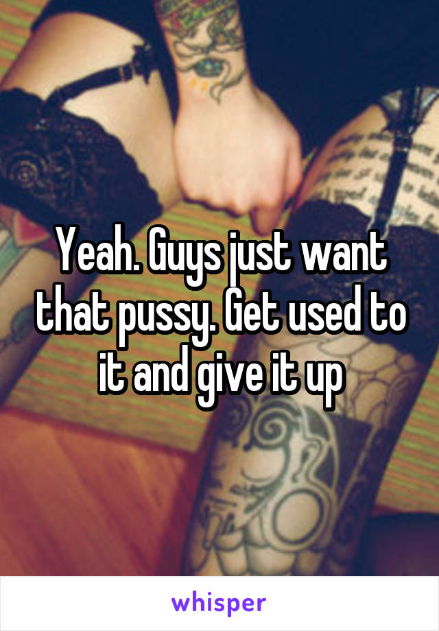 Yeah. Guys just want that pussy. Get used to it and give it up