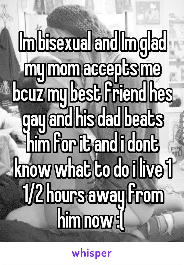 Im bisexual and Im glad my mom accepts me bcuz my best friend hes gay and his dad beats him for it and i dont know what to do i live 1 1/2 hours away from him now :( 