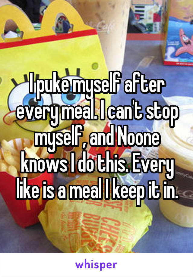 I puke myself after every meal. I can't stop myself, and Noone knows I do this. Every like is a meal I keep it in.