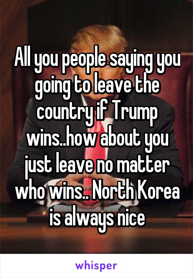 All you people saying you going to leave the country if Trump wins..how about you just leave no matter who wins.. North Korea is always nice