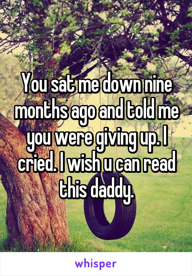 You sat me down nine months ago and told me you were giving up. I cried. I wish u can read this daddy.