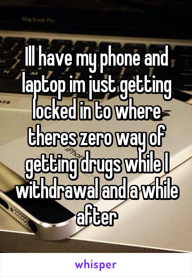 Ill have my phone and laptop im just getting locked in to where theres zero way of getting drugs while I withdrawal and a while after