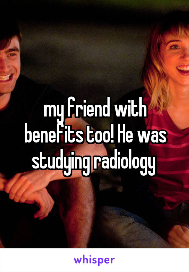 my friend with benefits too! He was studying radiology 