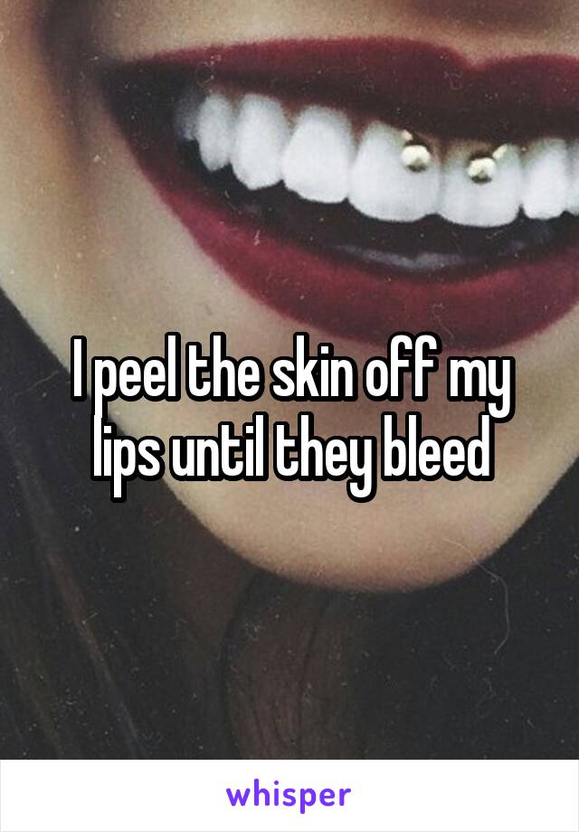 I peel the skin off my lips until they bleed