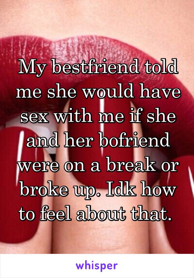 My bestfriend told me she would have sex with me if she and her bofriend were on a break or broke up. Idk how to feel about that. 