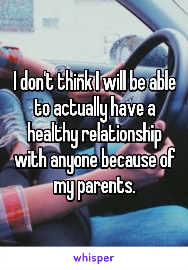 I don't think I will be able to actually have a healthy relationship with anyone because of my parents.