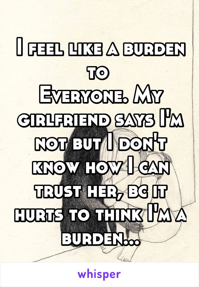 I feel like a burden to 
Everyone. My girlfriend says I'm not but I don't know how I can trust her, bc it hurts to think I'm a burden...