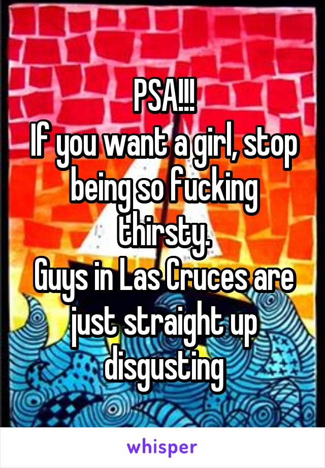 PSA!!!
If you want a girl, stop being so fucking thirsty.
Guys in Las Cruces are just straight up disgusting