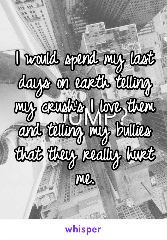 I would spend my last days on earth telling my crush's I love them and telling my bullies that they really hurt me.