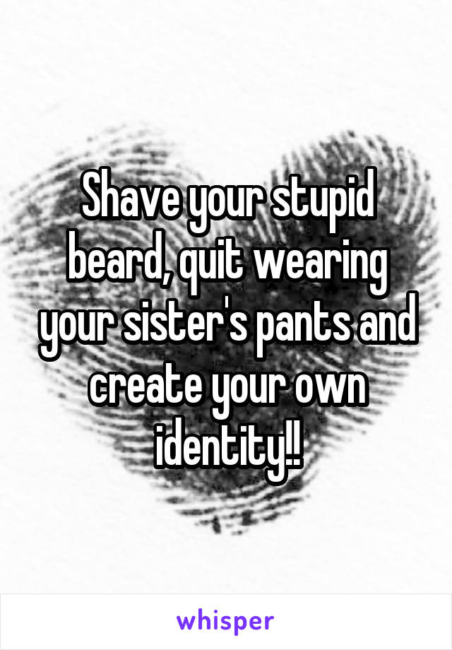 Shave your stupid beard, quit wearing your sister's pants and create your own identity!!