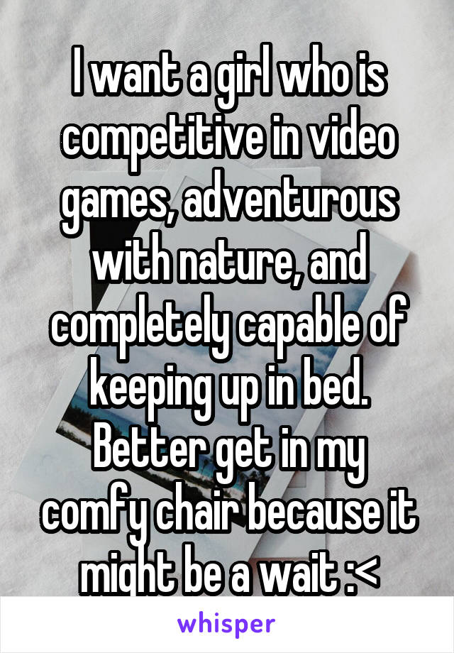 I want a girl who is competitive in video games, adventurous with nature, and completely capable of keeping up in bed.
Better get in my comfy chair because it might be a wait :<