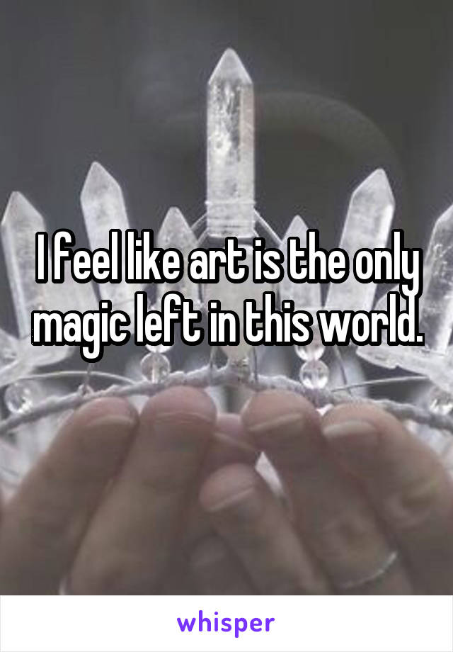 I feel like art is the only magic left in this world. 