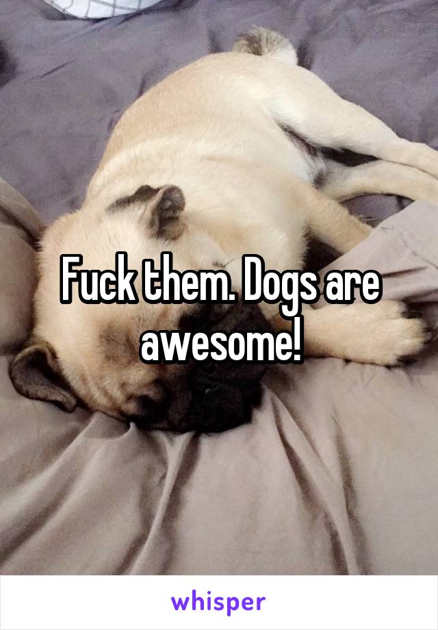 Fuck them. Dogs are awesome!