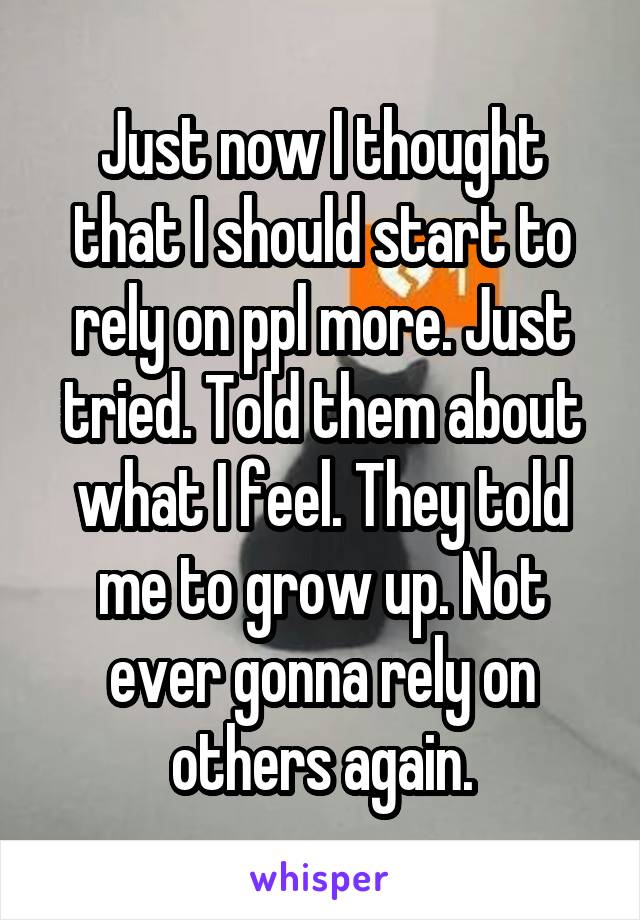 Just now I thought that I should start to rely on ppl more. Just tried. Told them about what I feel. They told me to grow up. Not ever gonna rely on others again.