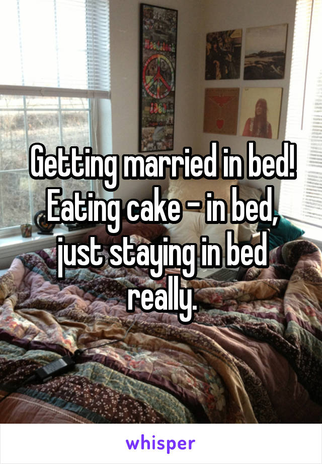 Getting married in bed! Eating cake - in bed, just staying in bed really.