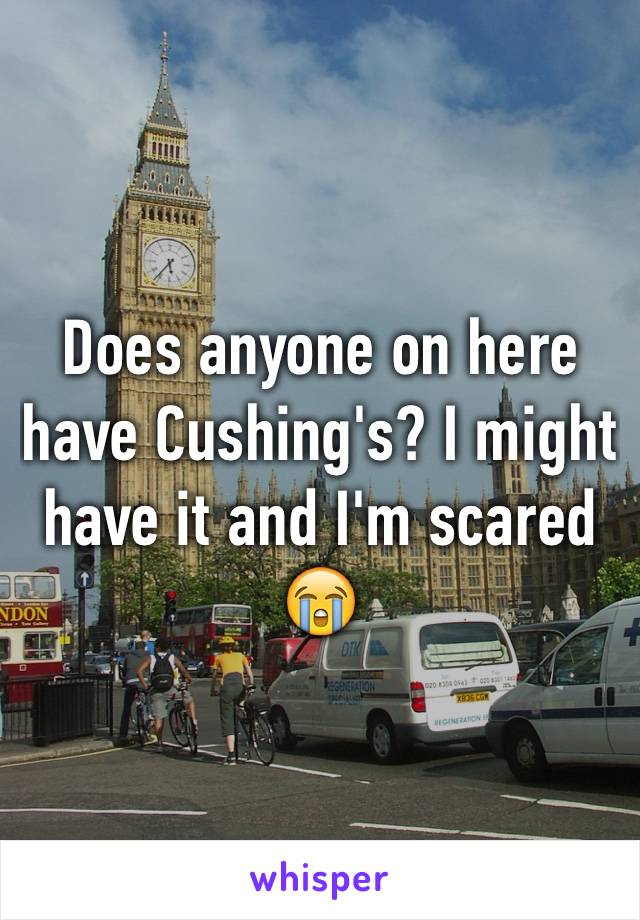 Does anyone on here have Cushing's? I might have it and I'm scared 😭