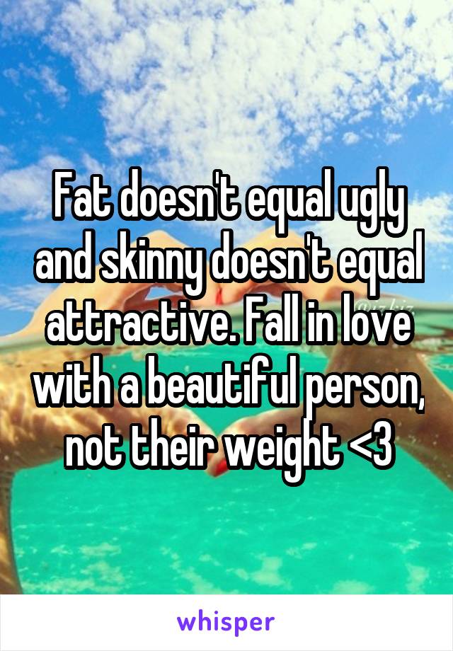 Fat doesn't equal ugly and skinny doesn't equal attractive. Fall in love with a beautiful person, not their weight <3