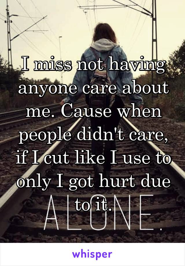 I miss not having anyone care about me. Cause when people didn't care, if I cut like I use to only I got hurt due to it.