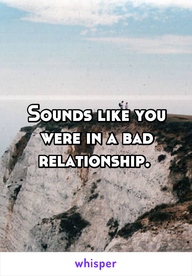 Sounds like you were in a bad relationship. 