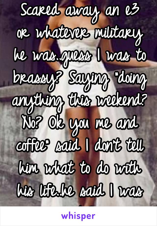 Scared away an e3 or whatever military he was..guess I was to brassy? Saying "doing anything this weekend? No? Ok you me and coffee" said I don't tell him what to do with his life..he said I was cute?