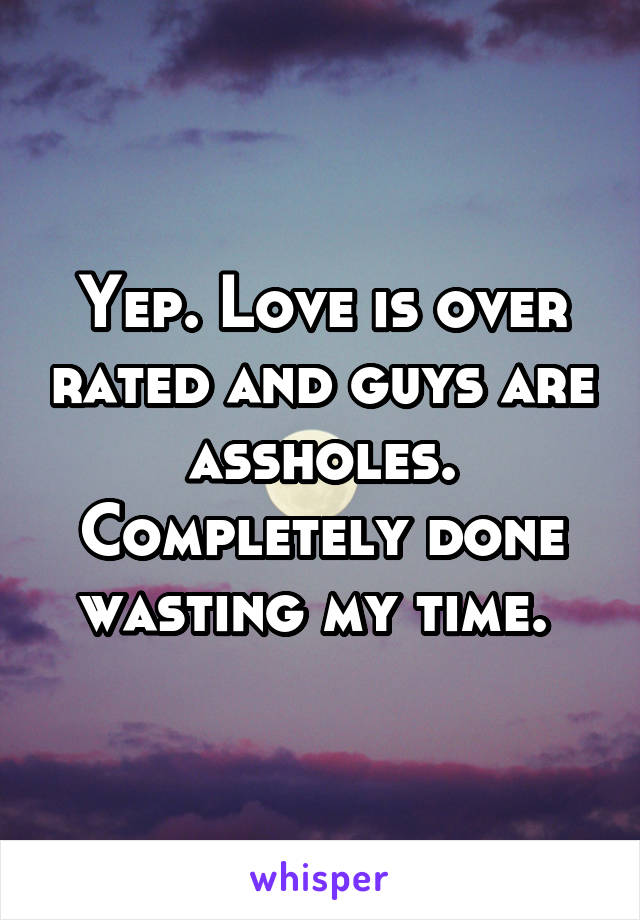 Yep. Love is over rated and guys are assholes. Completely done wasting my time. 