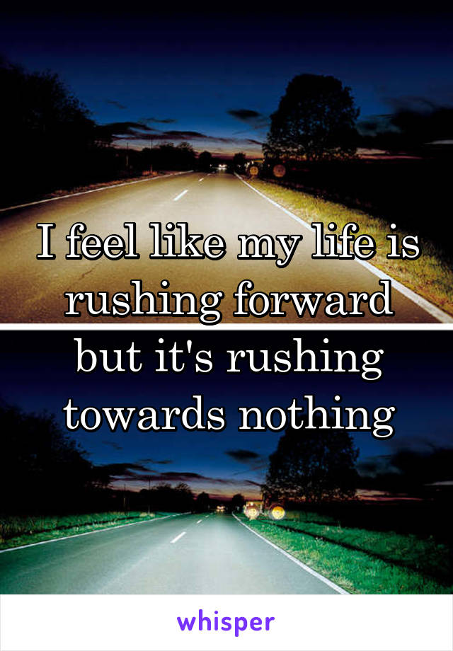 I feel like my life is rushing forward but it's rushing towards nothing