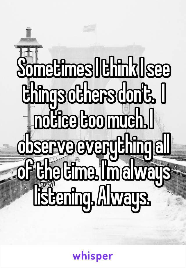 Sometimes I think I see things others don't.  I notice too much. I observe everything all of the time. I'm always listening. Always. 