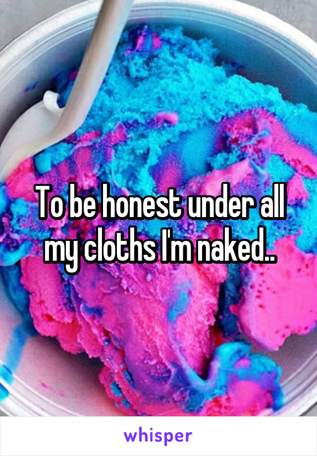 To be honest under all my cloths I'm naked..