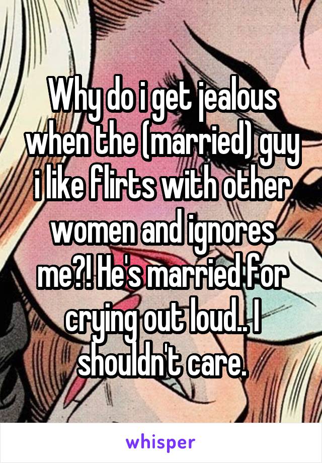 Why do i get jealous when the (married) guy i like flirts with other women and ignores me?! He's married for crying out loud.. I shouldn't care.