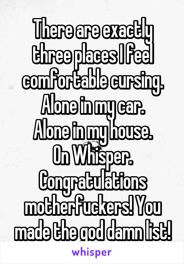 There are exactly three places I feel comfortable cursing.
Alone in my car.
Alone in my house.
On Whisper.
Congratulations motherfuckers! You made the god damn list!