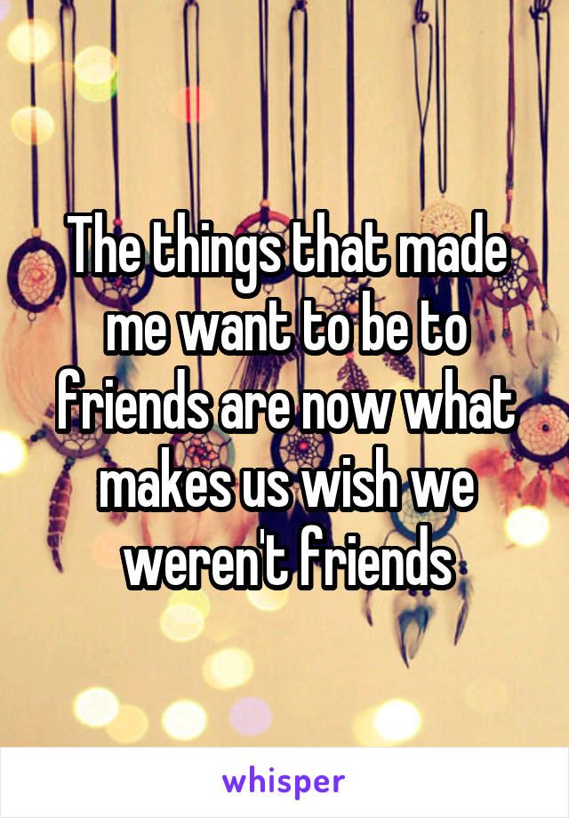 The things that made me want to be to friends are now what makes us wish we weren't friends