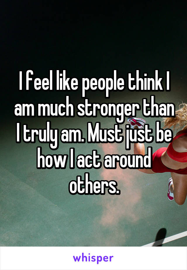 I feel like people think I am much stronger than I truly am. Must just be how I act around others.