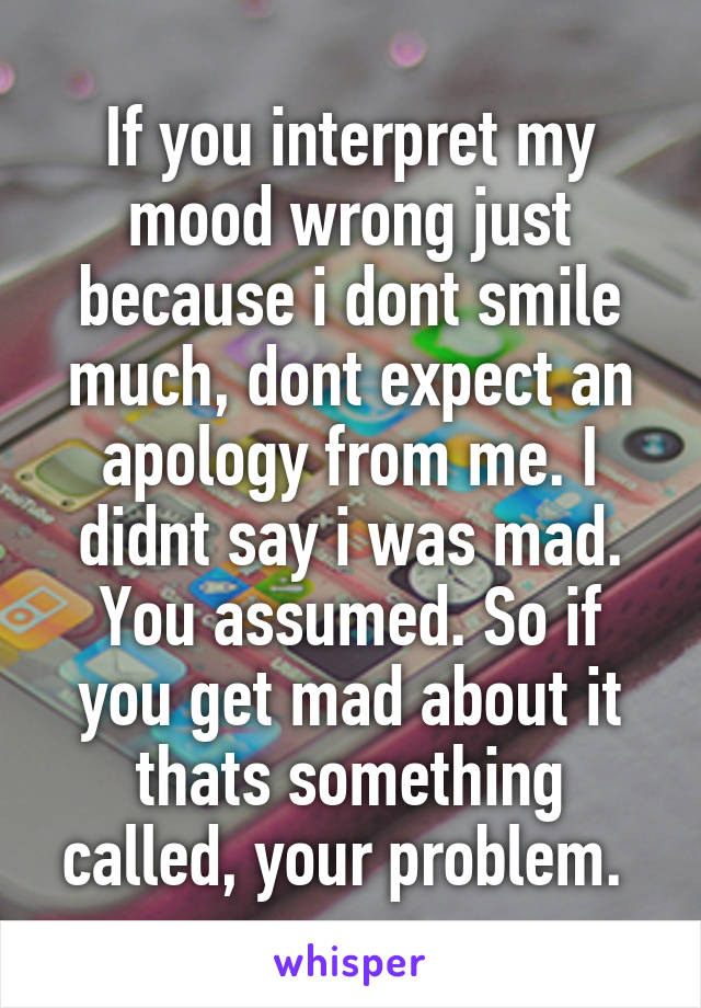 If you interpret my mood wrong just because i dont smile much, dont expect an apology from me. I didnt say i was mad. You assumed. So if you get mad about it thats something called, your problem. 