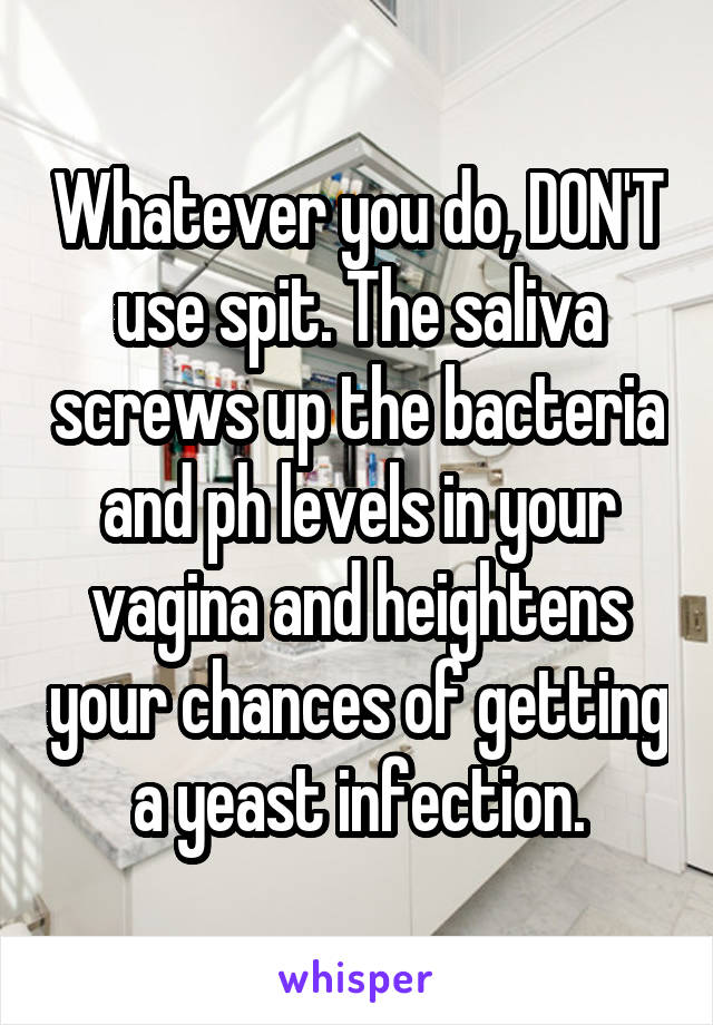 Whatever you do, DON'T use spit. The saliva screws up the bacteria and ph levels in your vagina and heightens your chances of getting a yeast infection.
