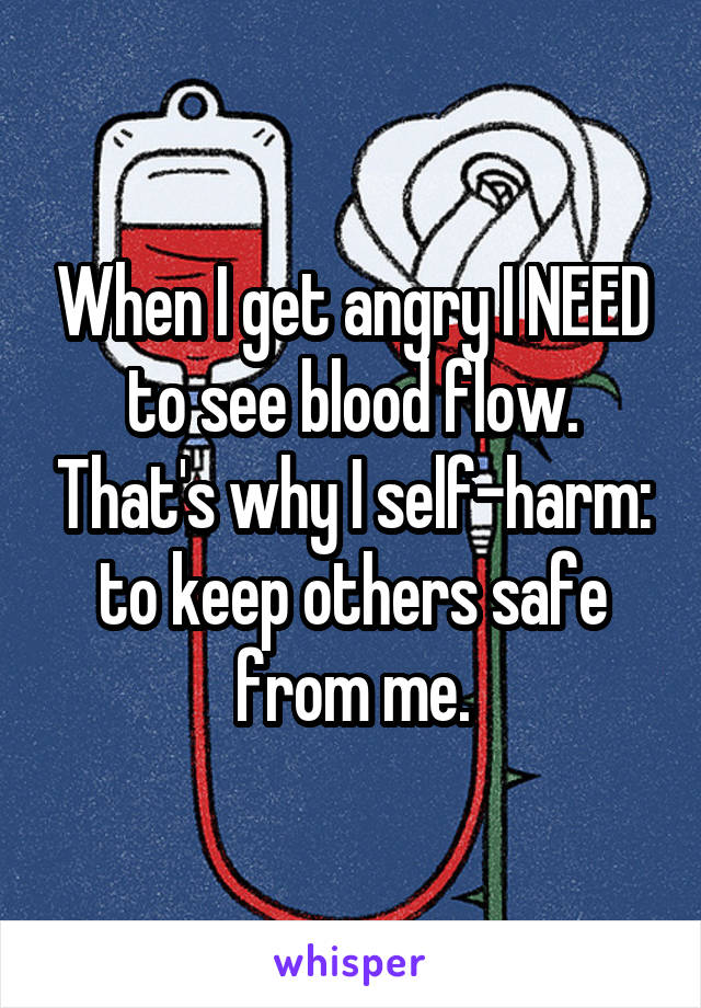 When I get angry I NEED to see blood flow. That's why I self-harm: to keep others safe from me.