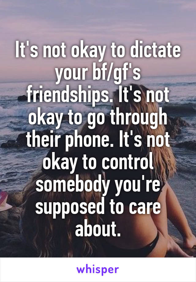 It's not okay to dictate your bf/gf's friendships. It's not okay to go through their phone. It's not okay to control somebody you're supposed to care about.