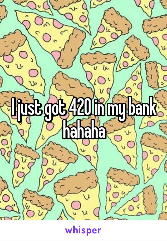 I just got 420 in my bank hahaha