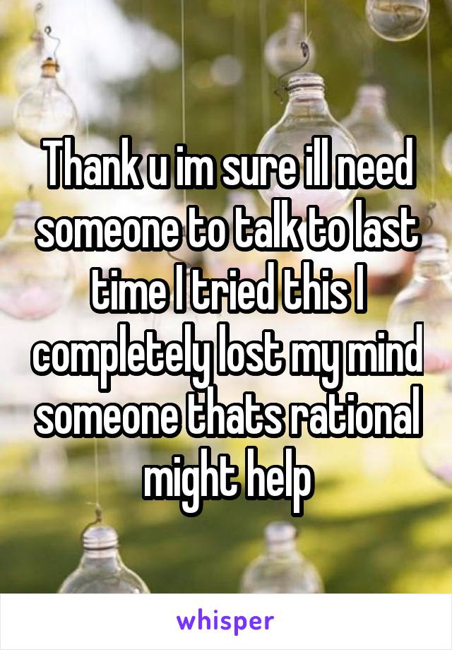 Thank u im sure ill need someone to talk to last time I tried this I completely lost my mind someone thats rational might help