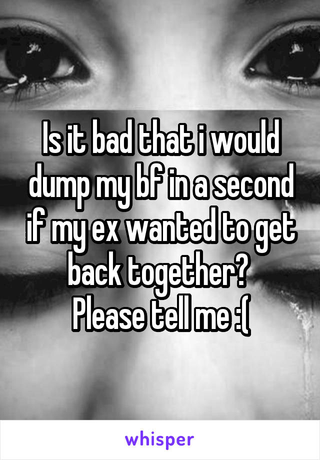 Is it bad that i would dump my bf in a second if my ex wanted to get back together? 
Please tell me :(