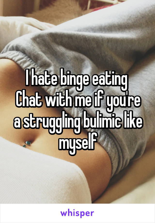 I hate binge eating 
Chat with me if you're a struggling bulimic like myself