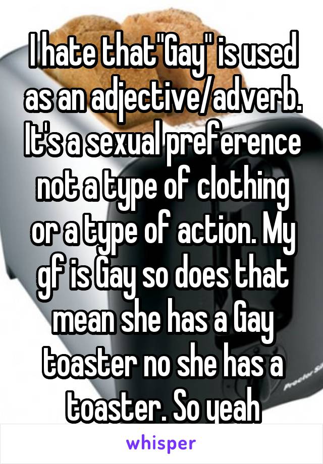 I hate that"Gay" is used as an adjective/adverb. It's a sexual preference not a type of clothing or a type of action. My gf is Gay so does that mean she has a Gay toaster no she has a toaster. So yeah