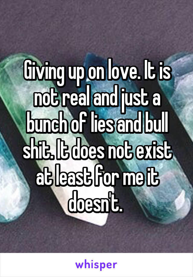 Giving up on love. It is not real and just a bunch of lies and bull shit. It does not exist at least for me it doesn't. 