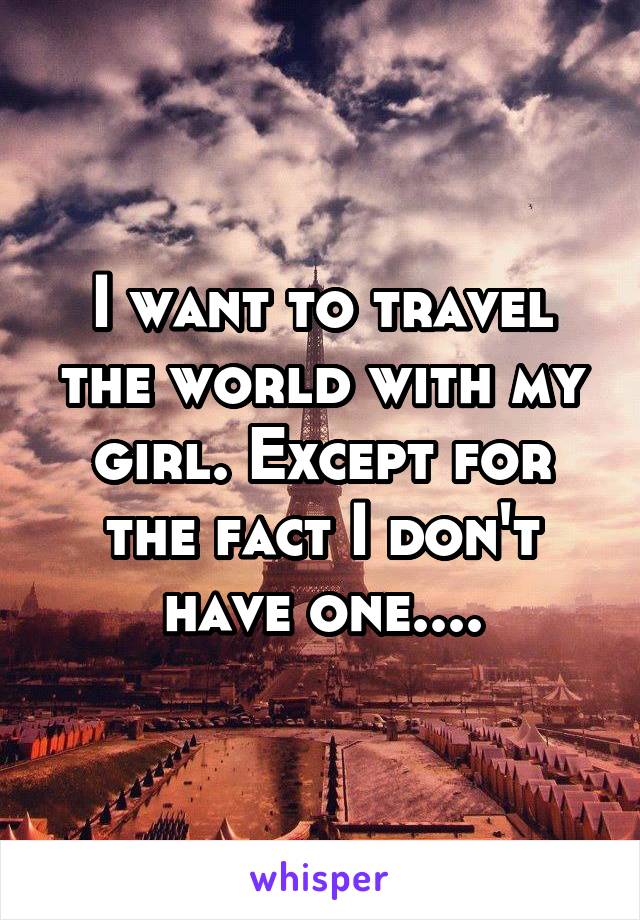 I want to travel the world with my girl. Except for the fact I don't have one....