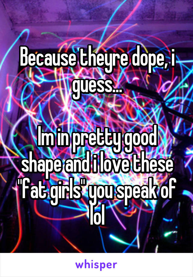 Because theyre dope, i guess...

Im in pretty good shape and i love these "fat girls" you speak of lol