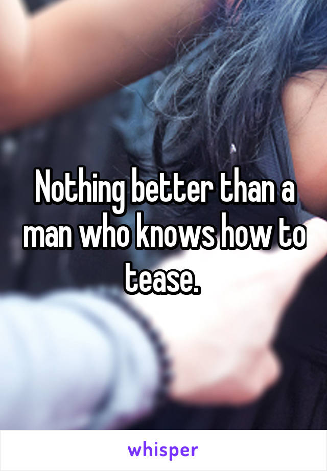 Nothing better than a man who knows how to tease. 