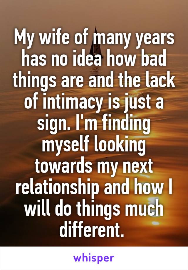 My wife of many years has no idea how bad things are and the lack of intimacy is just a sign. I'm finding myself looking towards my next relationship and how I will do things much different. 