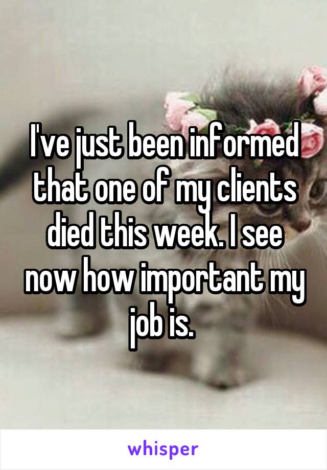 I've just been informed that one of my clients died this week. I see now how important my job is. 